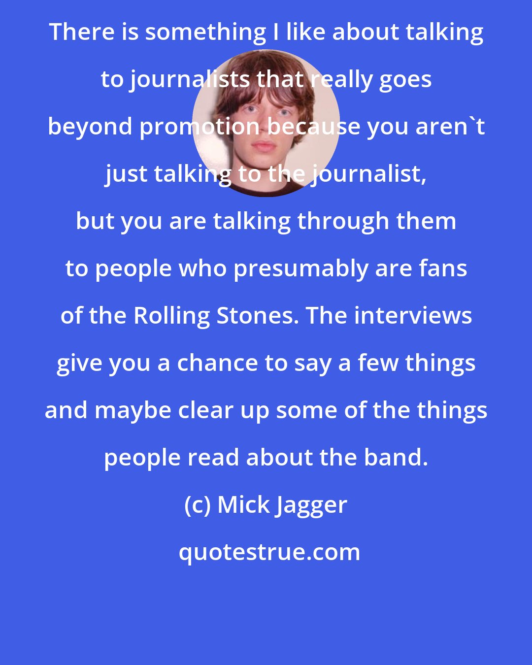 Mick Jagger: There is something I like about talking to journalists that really goes beyond promotion because you aren't just talking to the journalist, but you are talking through them to people who presumably are fans of the Rolling Stones. The interviews give you a chance to say a few things and maybe clear up some of the things people read about the band.