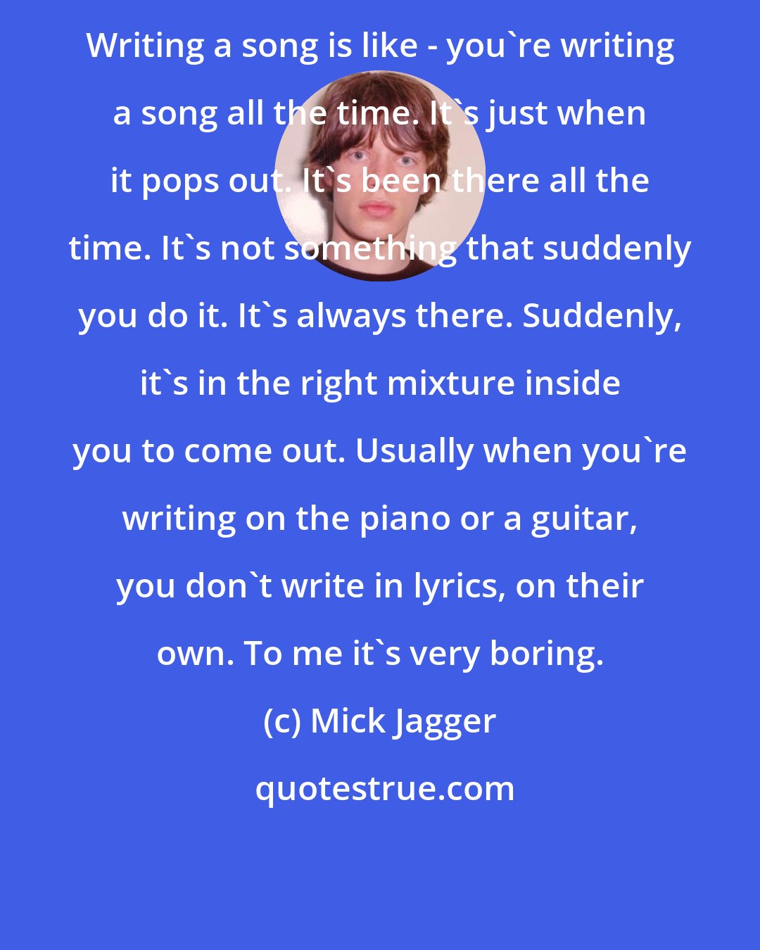 Mick Jagger: Writing a song is like - you're writing a song all the time. It's just when it pops out. It's been there all the time. It's not something that suddenly you do it. It's always there. Suddenly, it's in the right mixture inside you to come out. Usually when you're writing on the piano or a guitar, you don't write in lyrics, on their own. To me it's very boring.