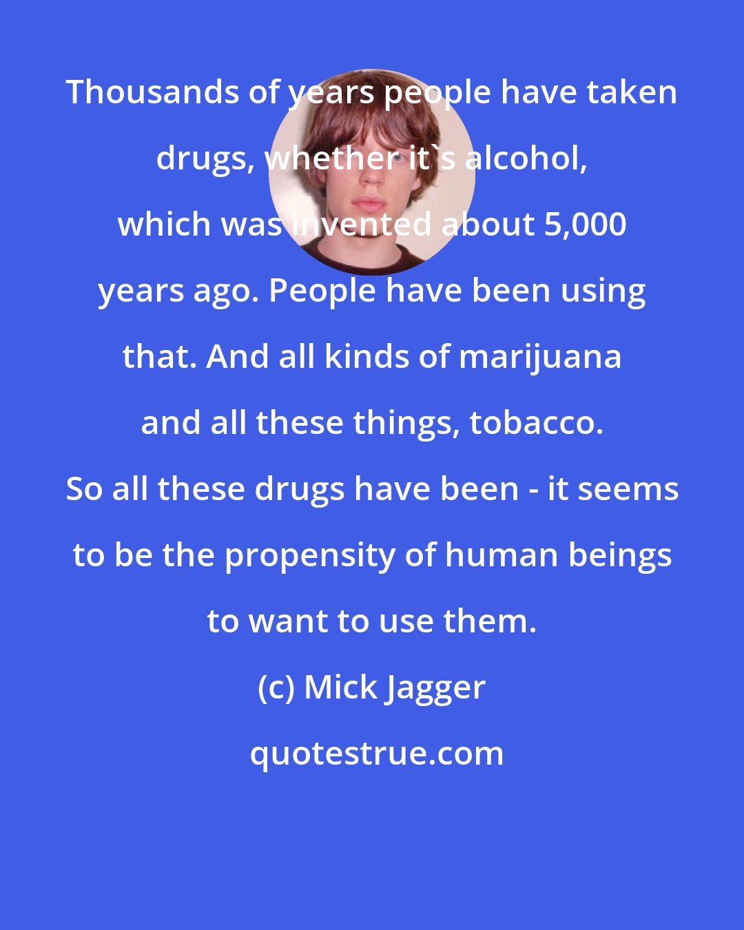 Mick Jagger: Thousands of years people have taken drugs, whether it's alcohol, which was invented about 5,000 years ago. People have been using that. And all kinds of marijuana and all these things, tobacco. So all these drugs have been - it seems to be the propensity of human beings to want to use them.