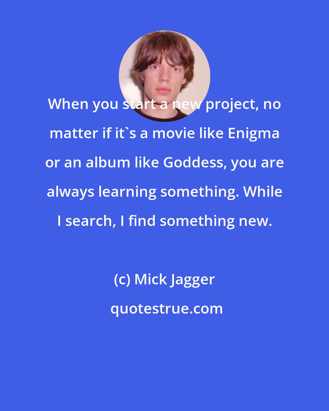 Mick Jagger: When you start a new project, no matter if it's a movie like Enigma or an album like Goddess, you are always learning something. While I search, I find something new.