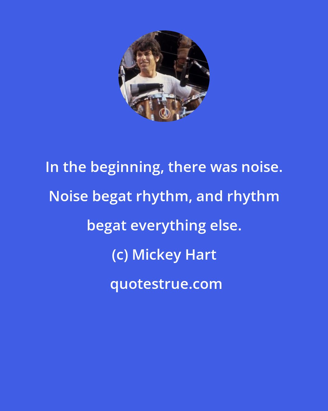 Mickey Hart: In the beginning, there was noise. Noise begat rhythm, and rhythm begat everything else.