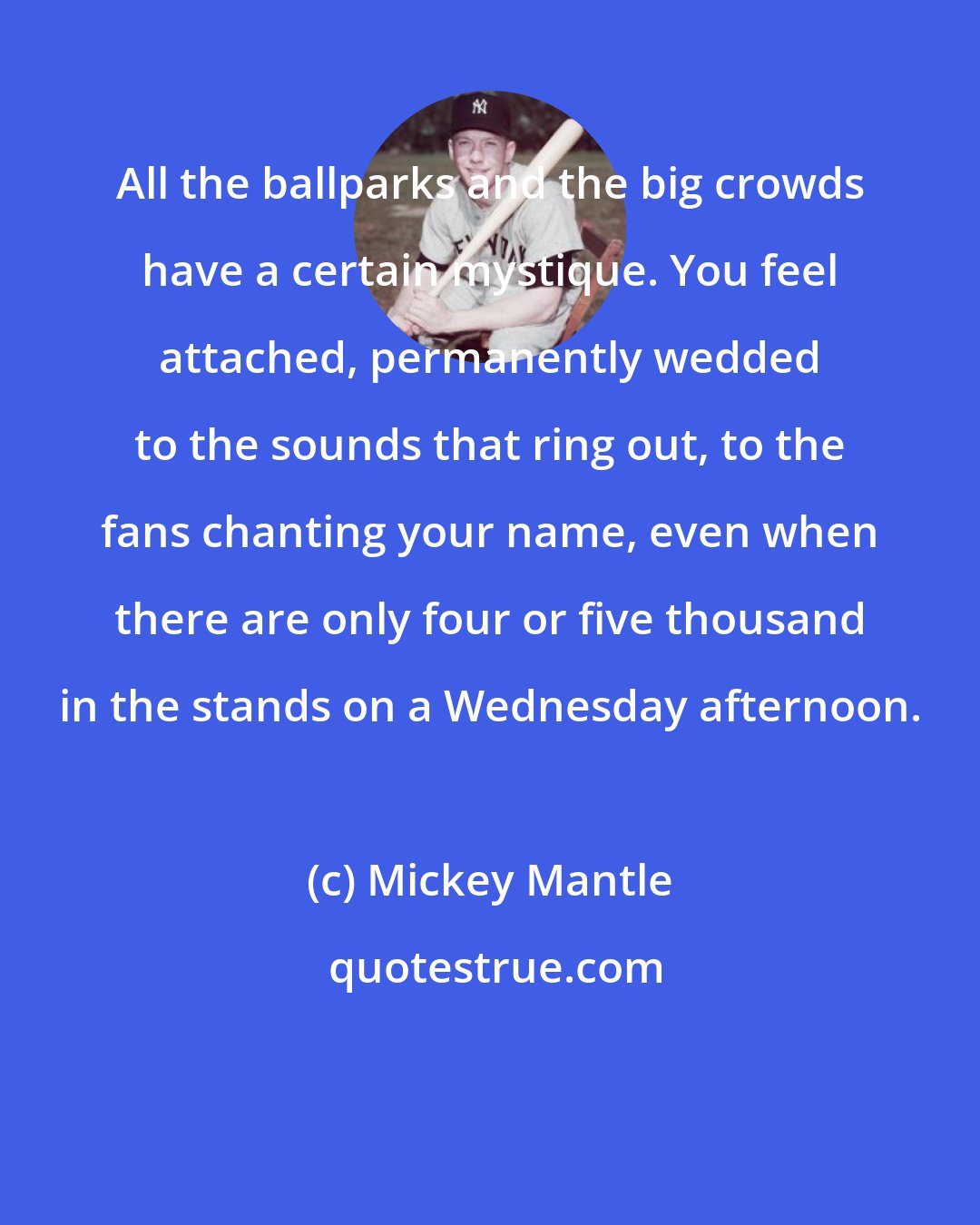 Mickey Mantle: All the ballparks and the big crowds have a certain mystique. You feel attached, permanently wedded to the sounds that ring out, to the fans chanting your name, even when there are only four or five thousand in the stands on a Wednesday afternoon.