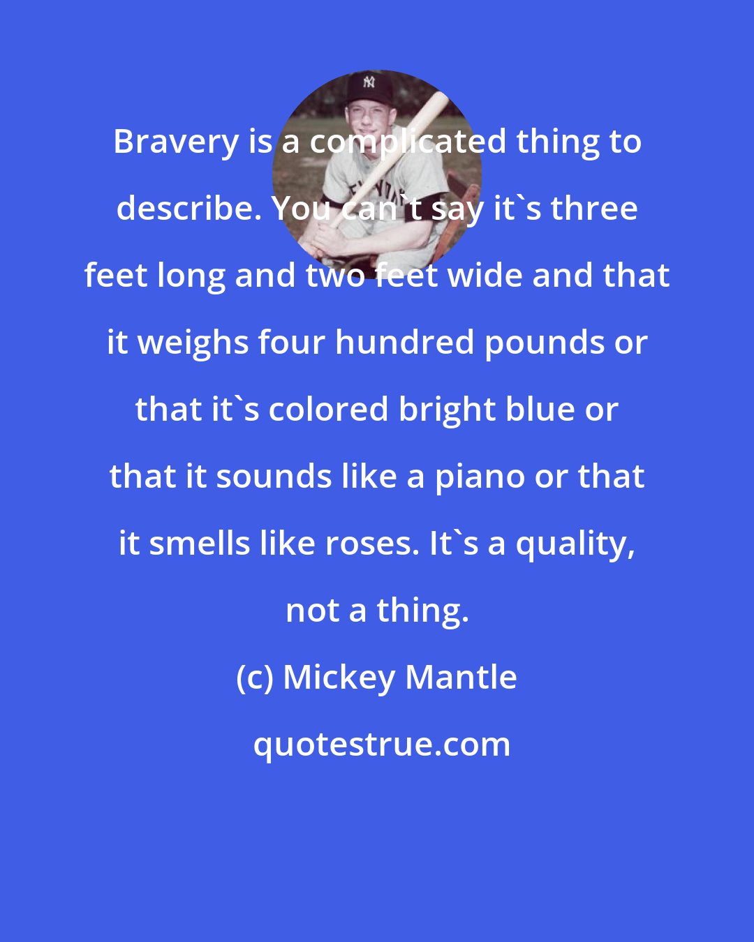 Mickey Mantle: Bravery is a complicated thing to describe. You can't say it's three feet long and two feet wide and that it weighs four hundred pounds or that it's colored bright blue or that it sounds like a piano or that it smells like roses. It's a quality, not a thing.