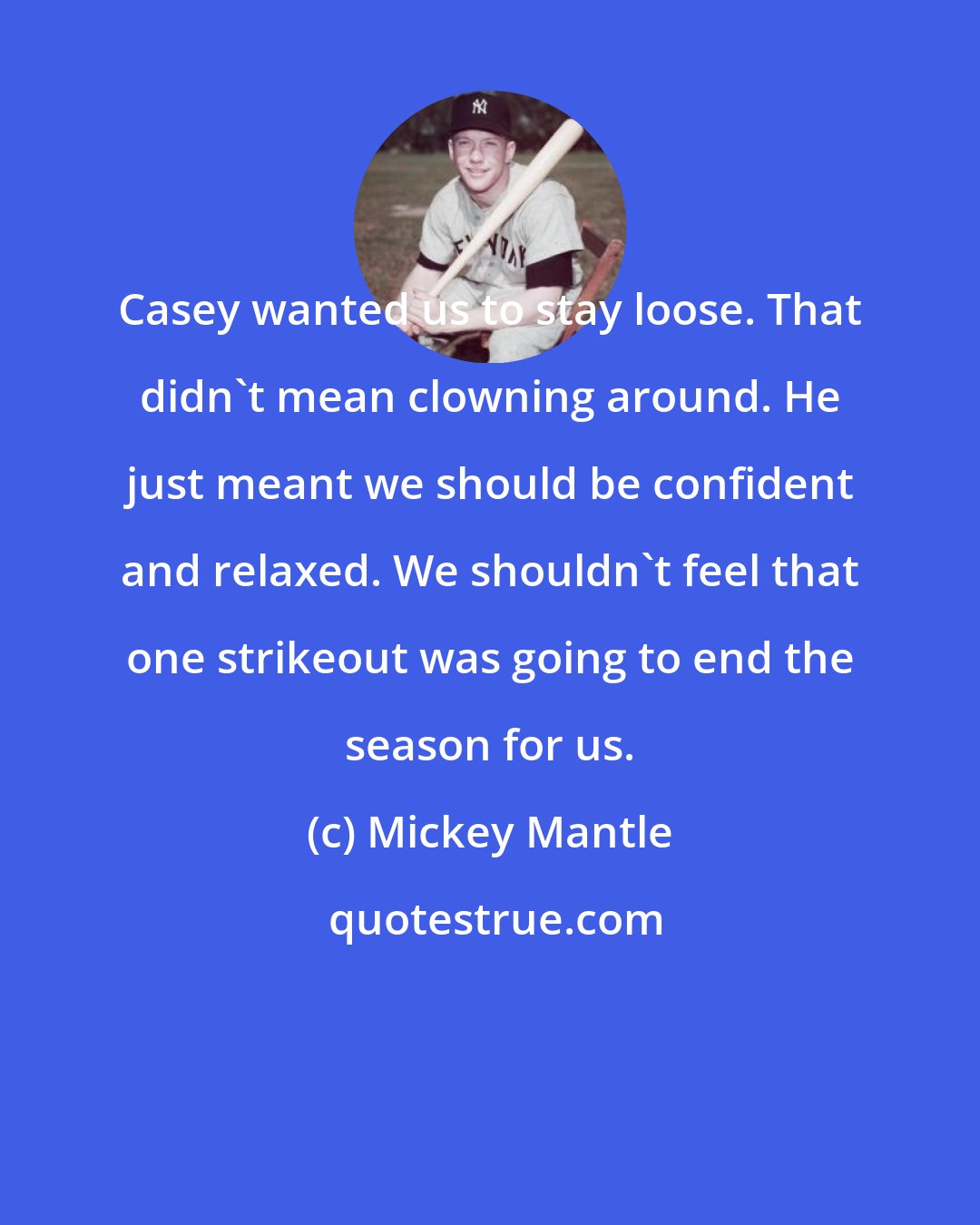 Mickey Mantle: Casey wanted us to stay loose. That didn't mean clowning around. He just meant we should be confident and relaxed. We shouldn't feel that one strikeout was going to end the season for us.