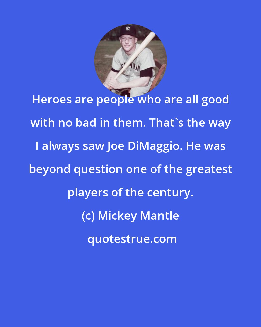 Mickey Mantle: Heroes are people who are all good with no bad in them. That's the way I always saw Joe DiMaggio. He was beyond question one of the greatest players of the century.