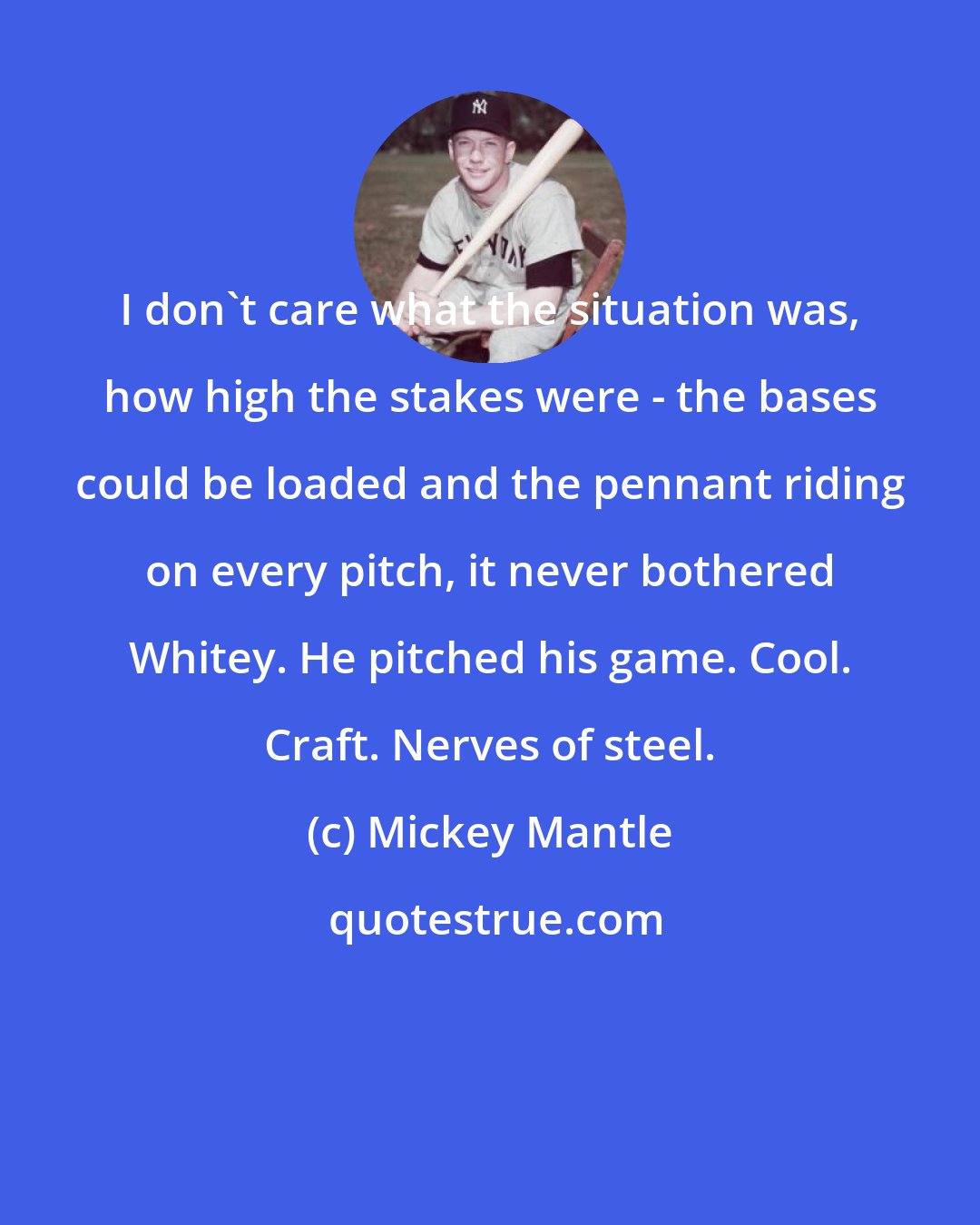 Mickey Mantle: I don't care what the situation was, how high the stakes were - the bases could be loaded and the pennant riding on every pitch, it never bothered Whitey. He pitched his game. Cool. Craft. Nerves of steel.