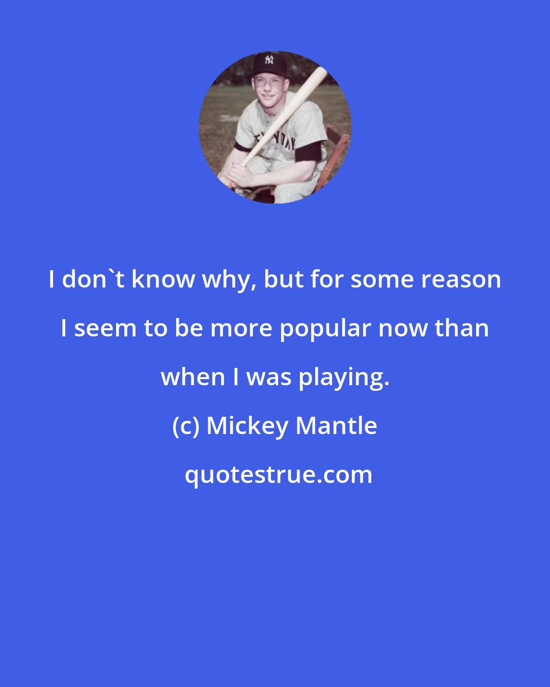 Mickey Mantle: I don't know why, but for some reason I seem to be more popular now than when I was playing.