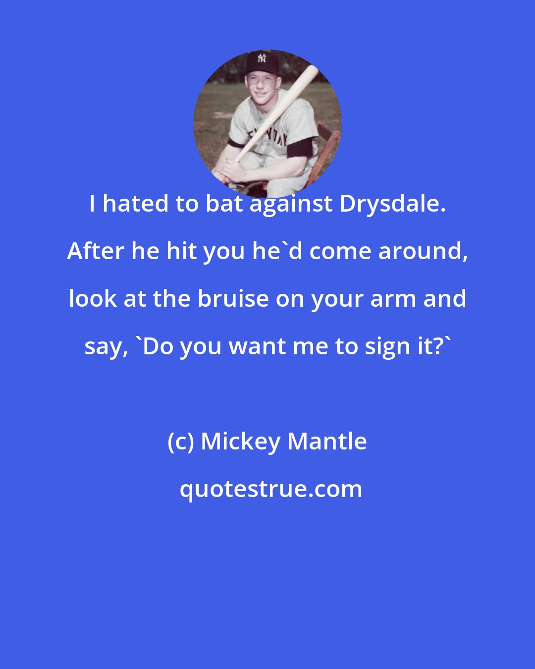 Mickey Mantle: I hated to bat against Drysdale. After he hit you he'd come around, look at the bruise on your arm and say, 'Do you want me to sign it?'