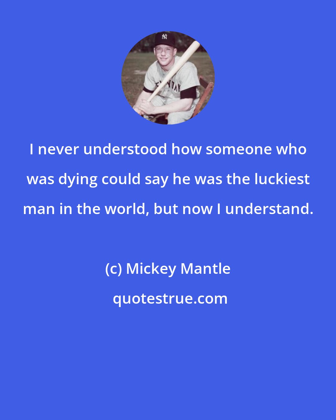 Mickey Mantle: I never understood how someone who was dying could say he was the luckiest man in the world, but now I understand.