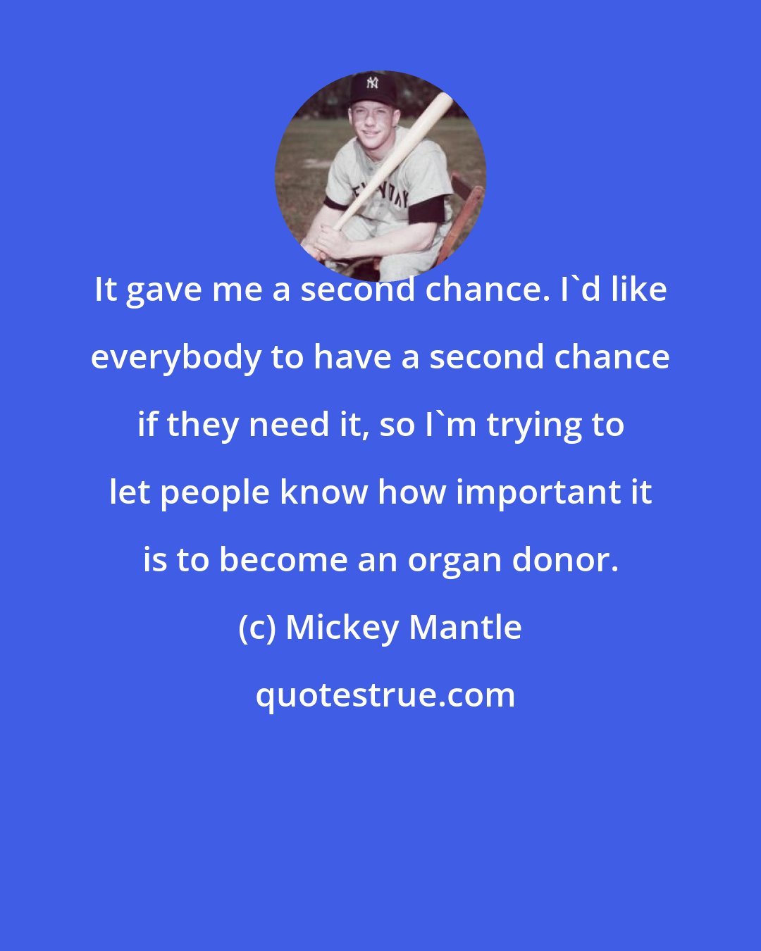 Mickey Mantle: It gave me a second chance. I'd like everybody to have a second chance if they need it, so I'm trying to let people know how important it is to become an organ donor.