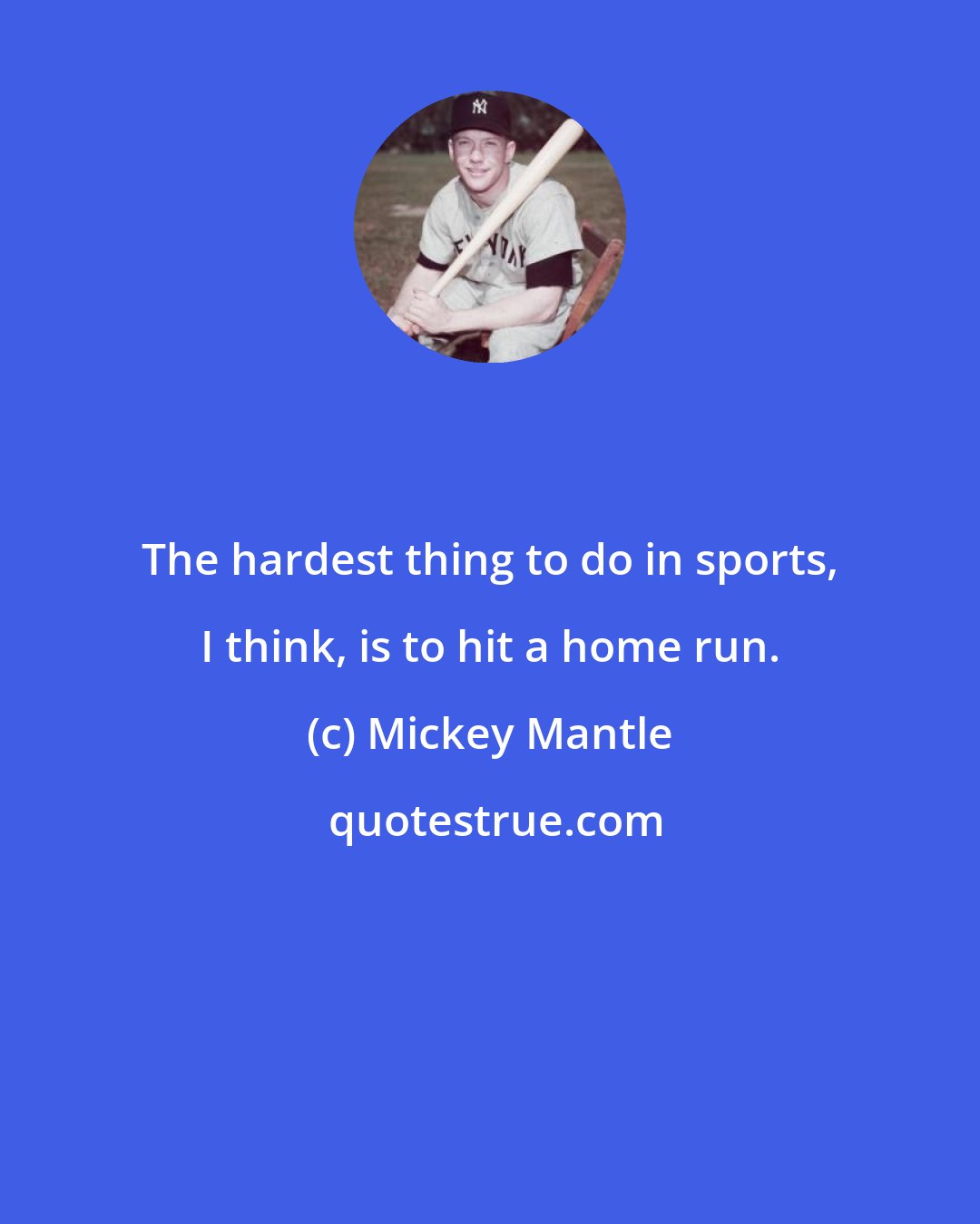 Mickey Mantle: The hardest thing to do in sports, I think, is to hit a home run.