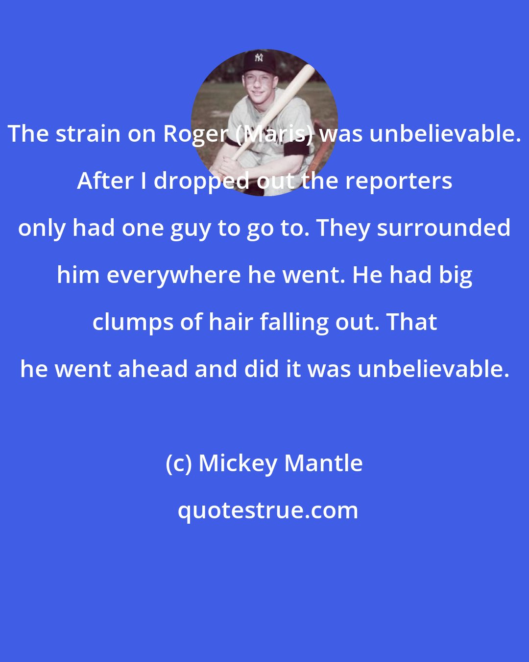 Mickey Mantle: The strain on Roger (Maris) was unbelievable. After I dropped out the reporters only had one guy to go to. They surrounded him everywhere he went. He had big clumps of hair falling out. That he went ahead and did it was unbelievable.