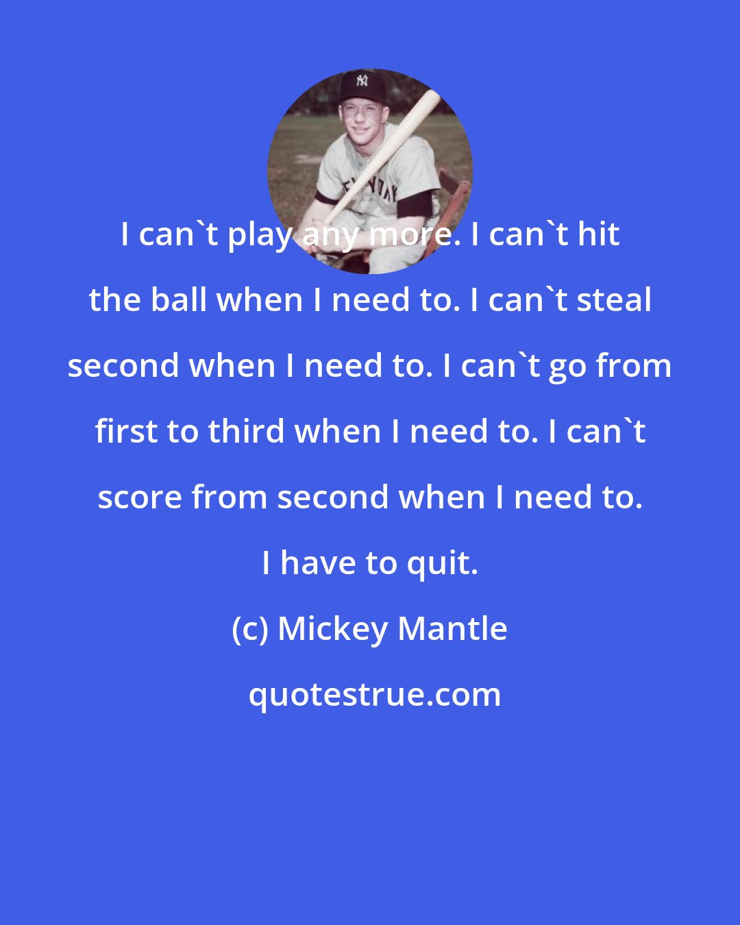 Mickey Mantle: I can't play any more. I can't hit the ball when I need to. I can't steal second when I need to. I can't go from first to third when I need to. I can't score from second when I need to. I have to quit.