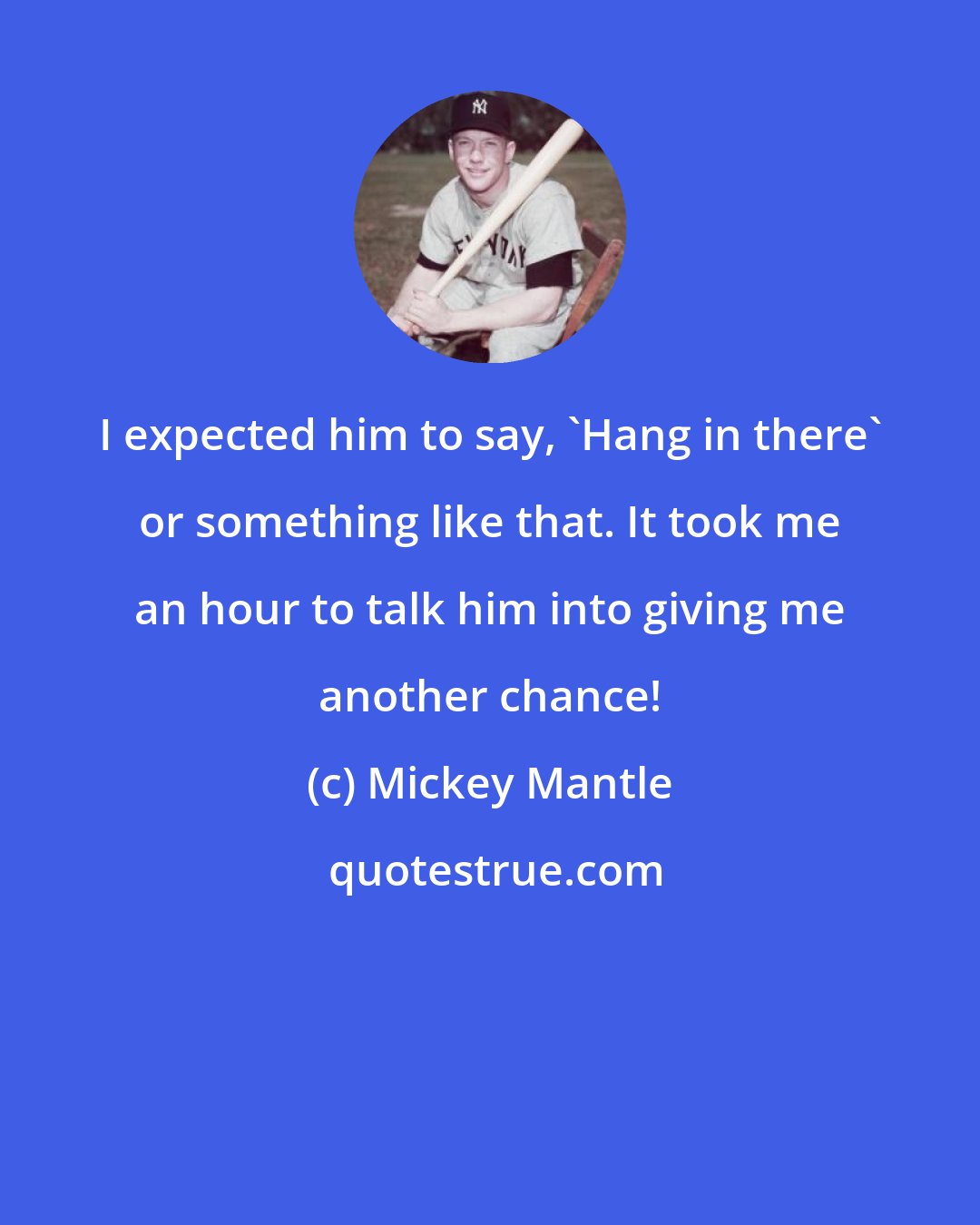 Mickey Mantle: I expected him to say, 'Hang in there' or something like that. It took me an hour to talk him into giving me another chance!