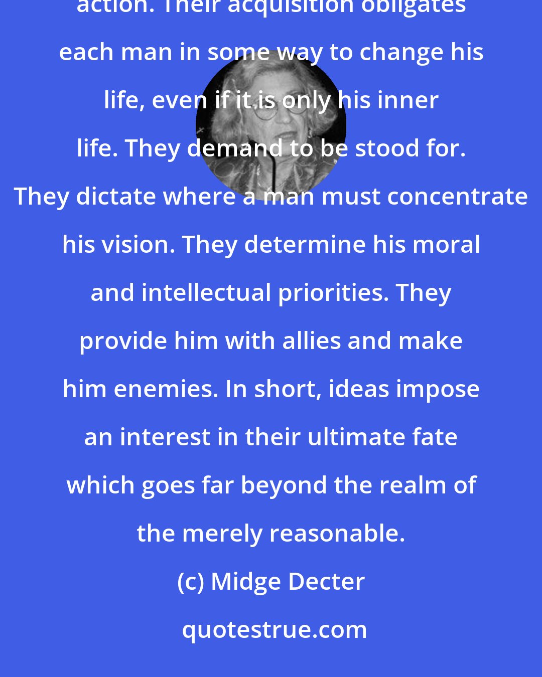 Midge Decter: Ideas are powerful things, requiring not a studious contemplation but an action, even if it is only an inner action. Their acquisition obligates each man in some way to change his life, even if it is only his inner life. They demand to be stood for. They dictate where a man must concentrate his vision. They determine his moral and intellectual priorities. They provide him with allies and make him enemies. In short, ideas impose an interest in their ultimate fate which goes far beyond the realm of the merely reasonable.