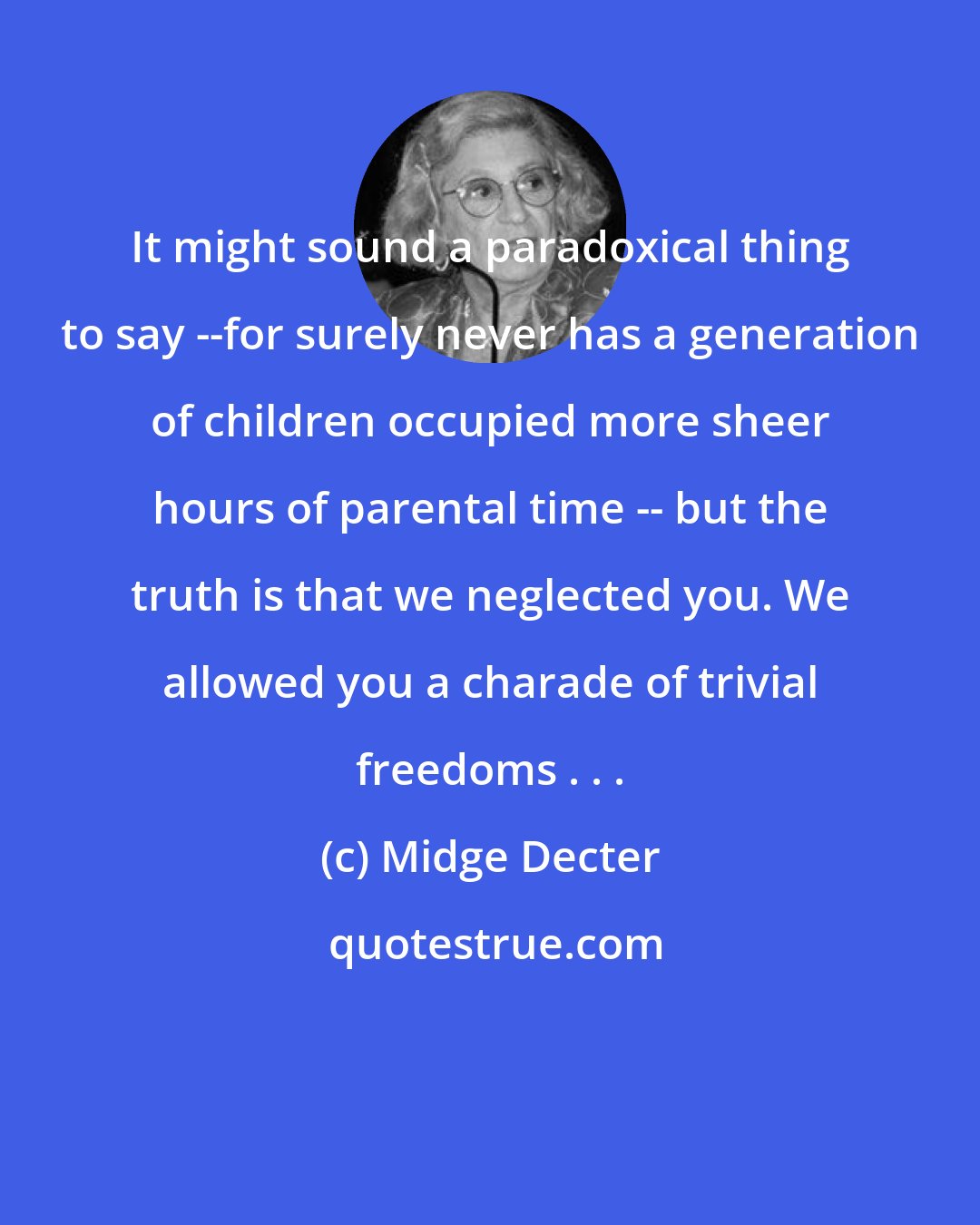 Midge Decter: It might sound a paradoxical thing to say --for surely never has a generation of children occupied more sheer hours of parental time -- but the truth is that we neglected you. We allowed you a charade of trivial freedoms . . .