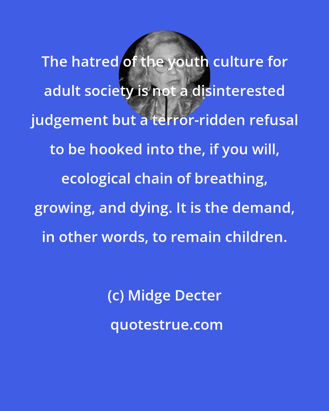 Midge Decter: The hatred of the youth culture for adult society is not a disinterested judgement but a terror-ridden refusal to be hooked into the, if you will, ecological chain of breathing, growing, and dying. It is the demand, in other words, to remain children.