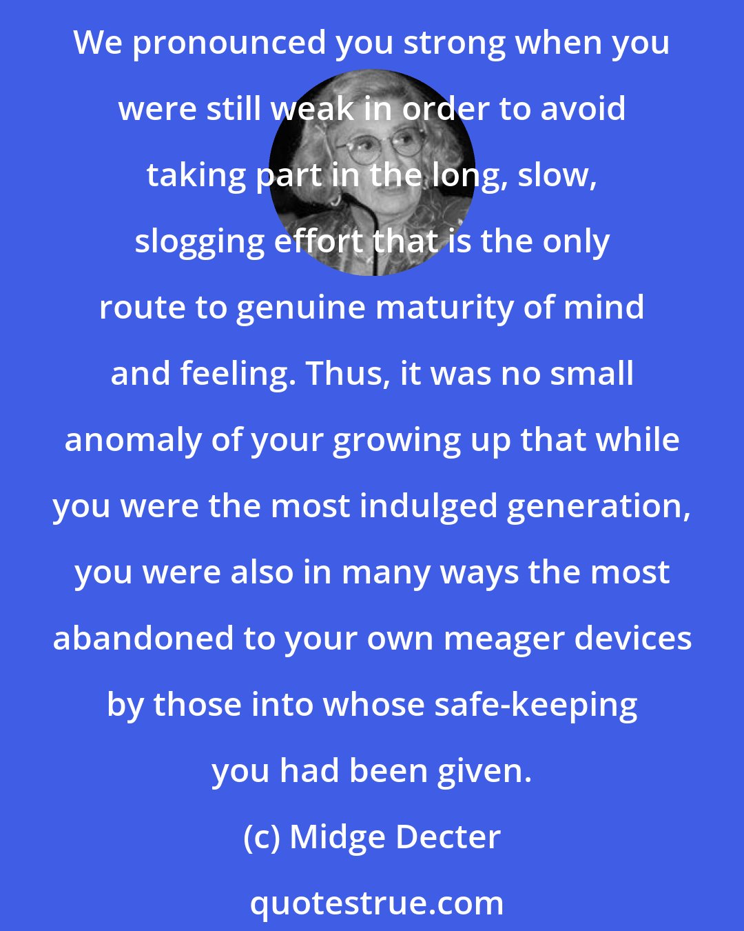 Midge Decter: We allowed you a charade of trivial freedoms in order to avoid making those impositions on you that are in the end both the training ground and proving ground for true independence. We pronounced you strong when you were still weak in order to avoid taking part in the long, slow, slogging effort that is the only route to genuine maturity of mind and feeling. Thus, it was no small anomaly of your growing up that while you were the most indulged generation, you were also in many ways the most abandoned to your own meager devices by those into whose safe-keeping you had been given.