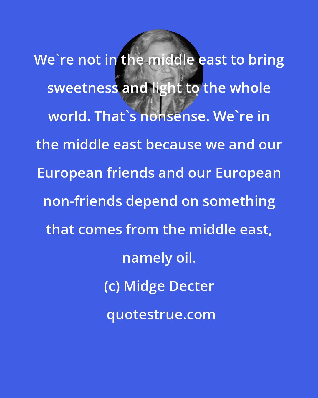 Midge Decter: We're not in the middle east to bring sweetness and light to the whole world. That's nonsense. We're in the middle east because we and our European friends and our European non-friends depend on something that comes from the middle east, namely oil.