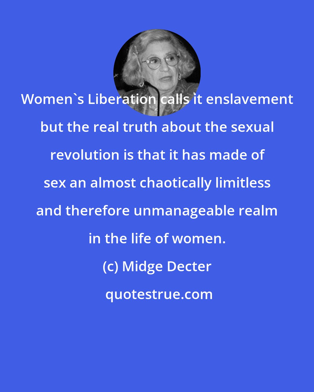 Midge Decter: Women's Liberation calls it enslavement but the real truth about the sexual revolution is that it has made of sex an almost chaotically limitless and therefore unmanageable realm in the life of women.