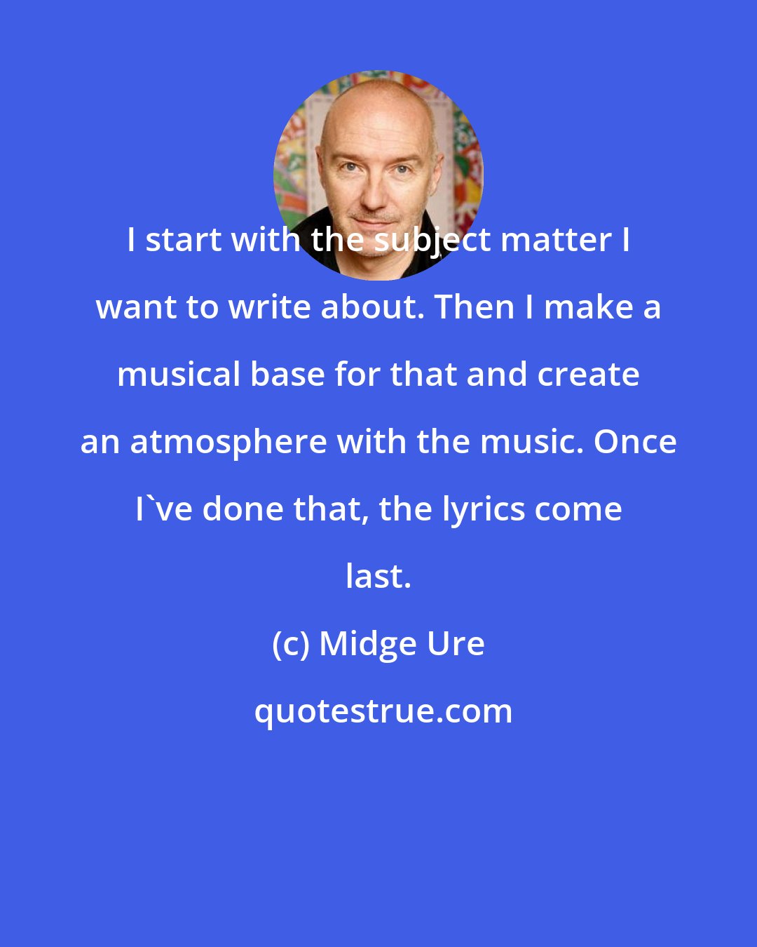 Midge Ure: I start with the subject matter I want to write about. Then I make a musical base for that and create an atmosphere with the music. Once I've done that, the lyrics come last.