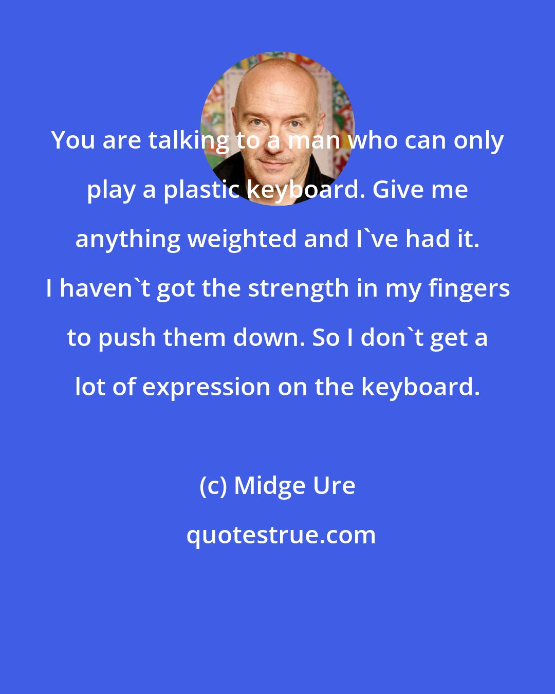 Midge Ure: You are talking to a man who can only play a plastic keyboard. Give me anything weighted and I've had it. I haven't got the strength in my fingers to push them down. So I don't get a lot of expression on the keyboard.