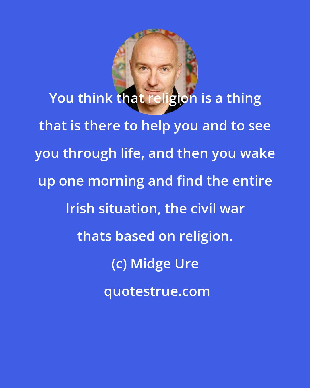 Midge Ure: You think that religion is a thing that is there to help you and to see you through life, and then you wake up one morning and find the entire Irish situation, the civil war thats based on religion.