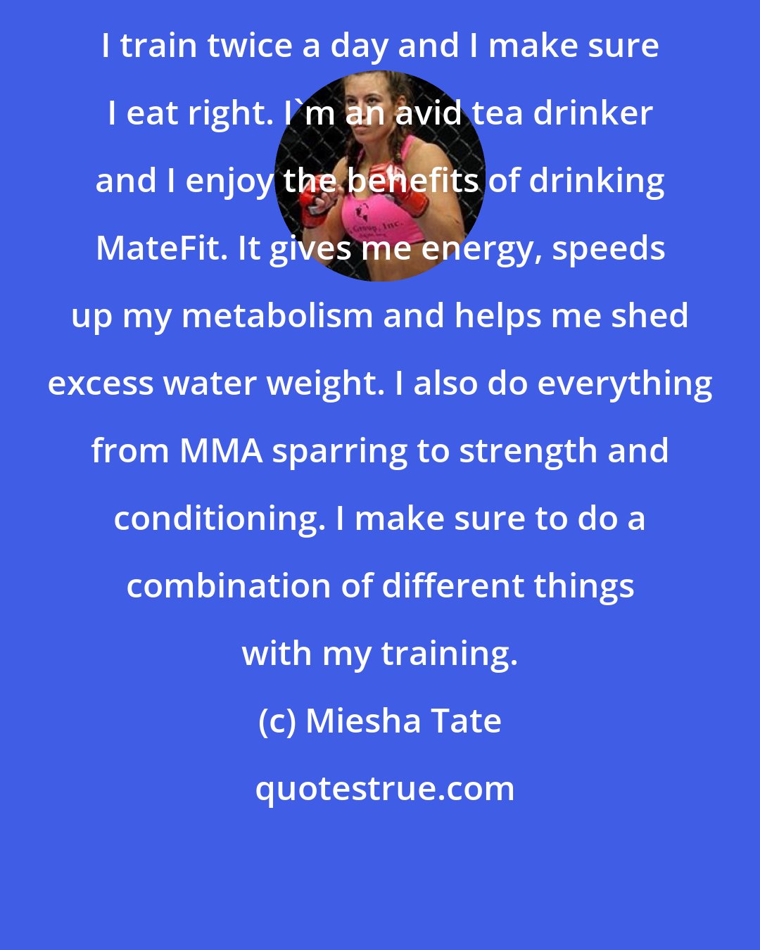 Miesha Tate: I train twice a day and I make sure I eat right. I'm an avid tea drinker and I enjoy the benefits of drinking MateFit. It gives me energy, speeds up my metabolism and helps me shed excess water weight. I also do everything from MMA sparring to strength and conditioning. I make sure to do a combination of different things with my training.