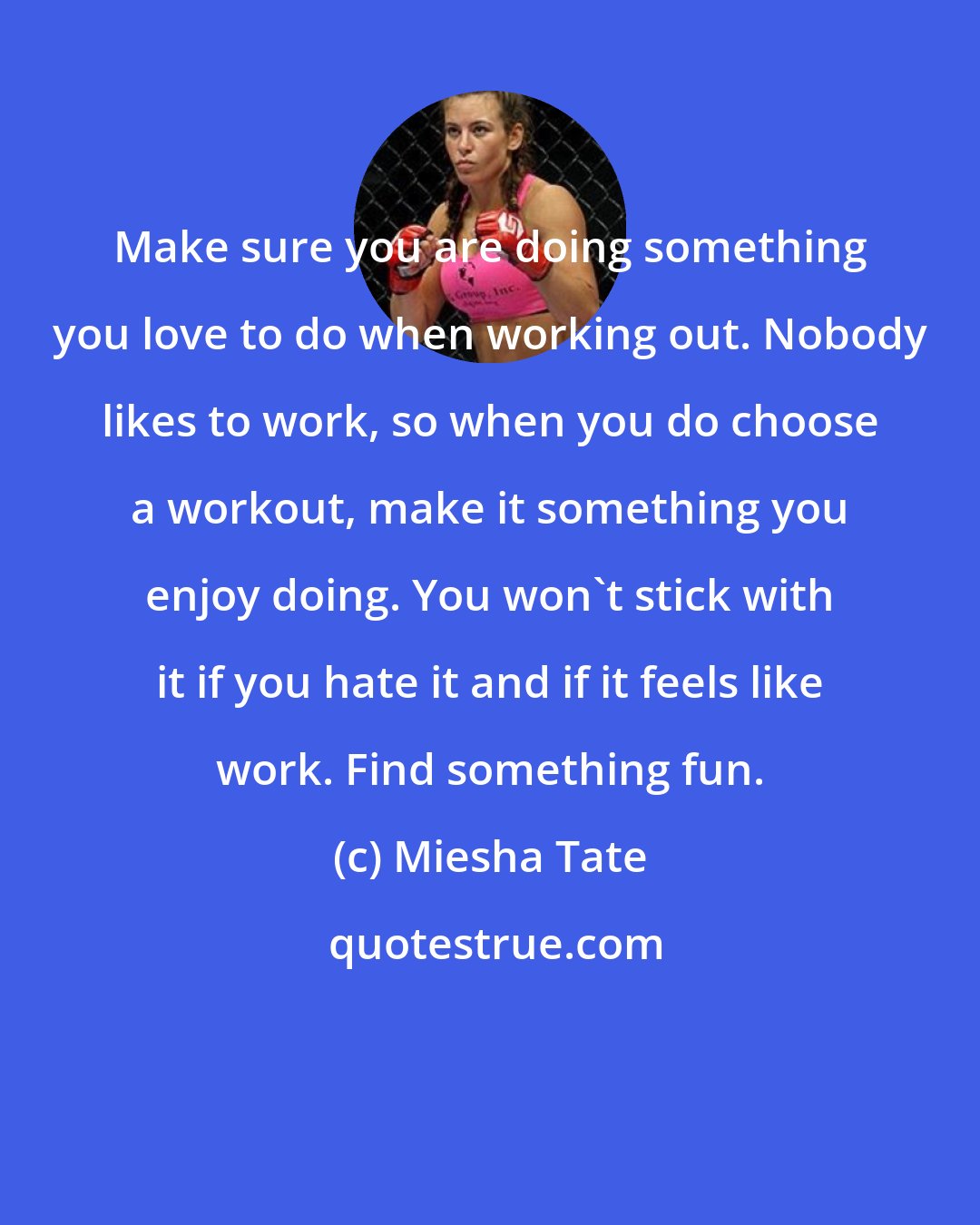 Miesha Tate: Make sure you are doing something you love to do when working out. Nobody likes to work, so when you do choose a workout, make it something you enjoy doing. You won't stick with it if you hate it and if it feels like work. Find something fun.