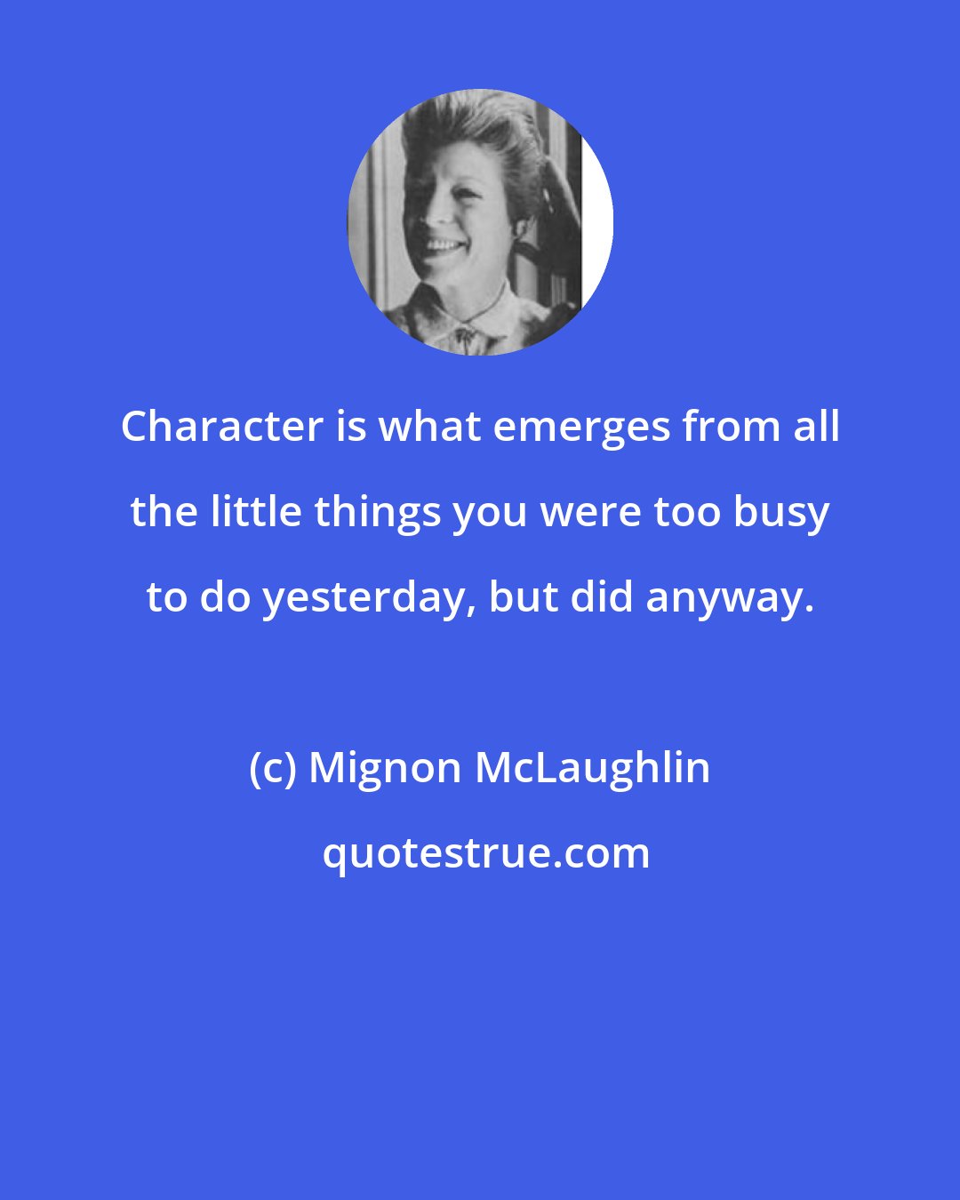 Mignon McLaughlin: Character is what emerges from all the little things you were too busy to do yesterday, but did anyway.