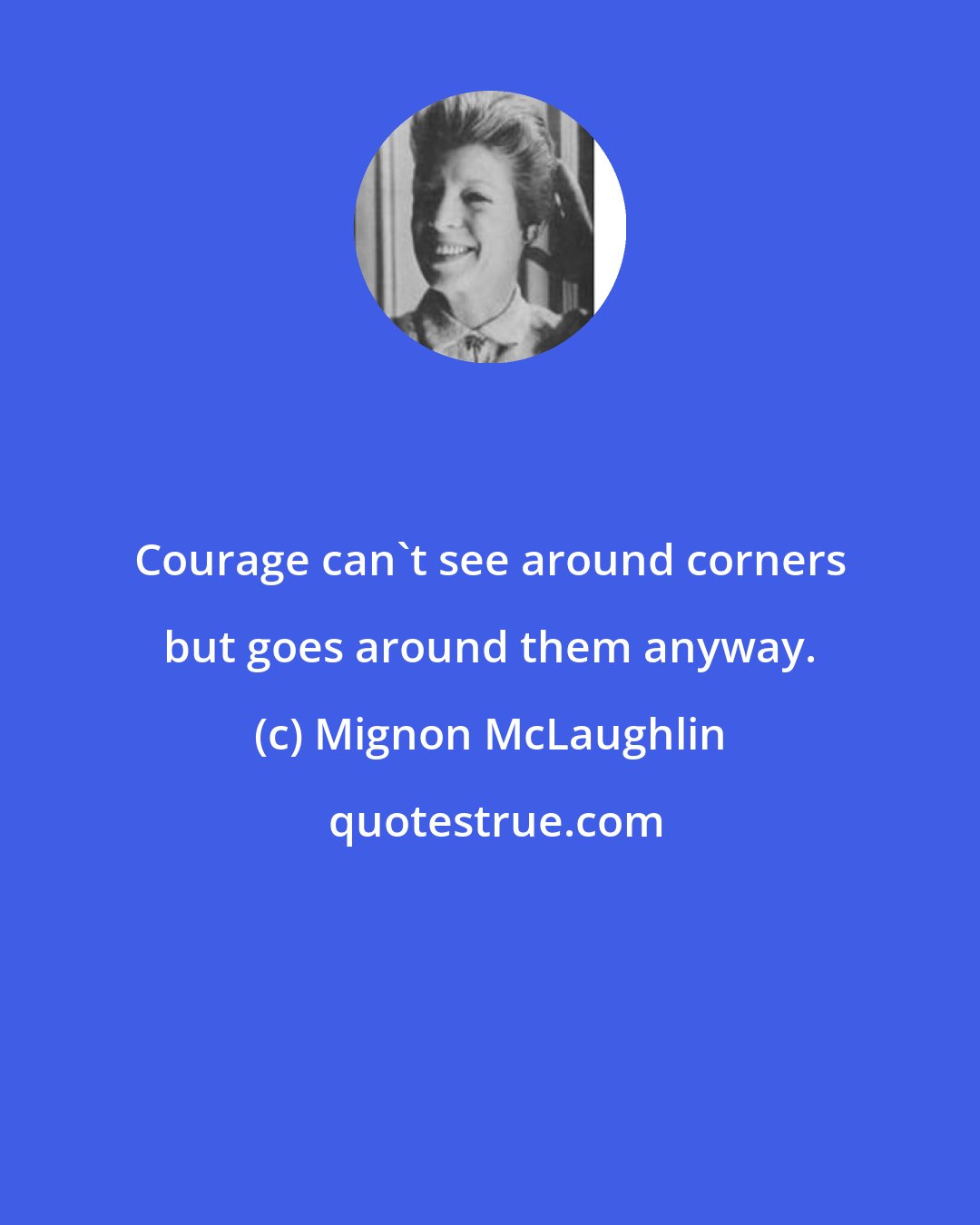 Mignon McLaughlin: Courage can't see around corners but goes around them anyway.