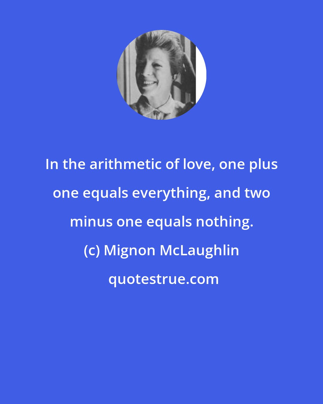 Mignon McLaughlin: In the arithmetic of love, one plus one equals everything, and two minus one equals nothing.