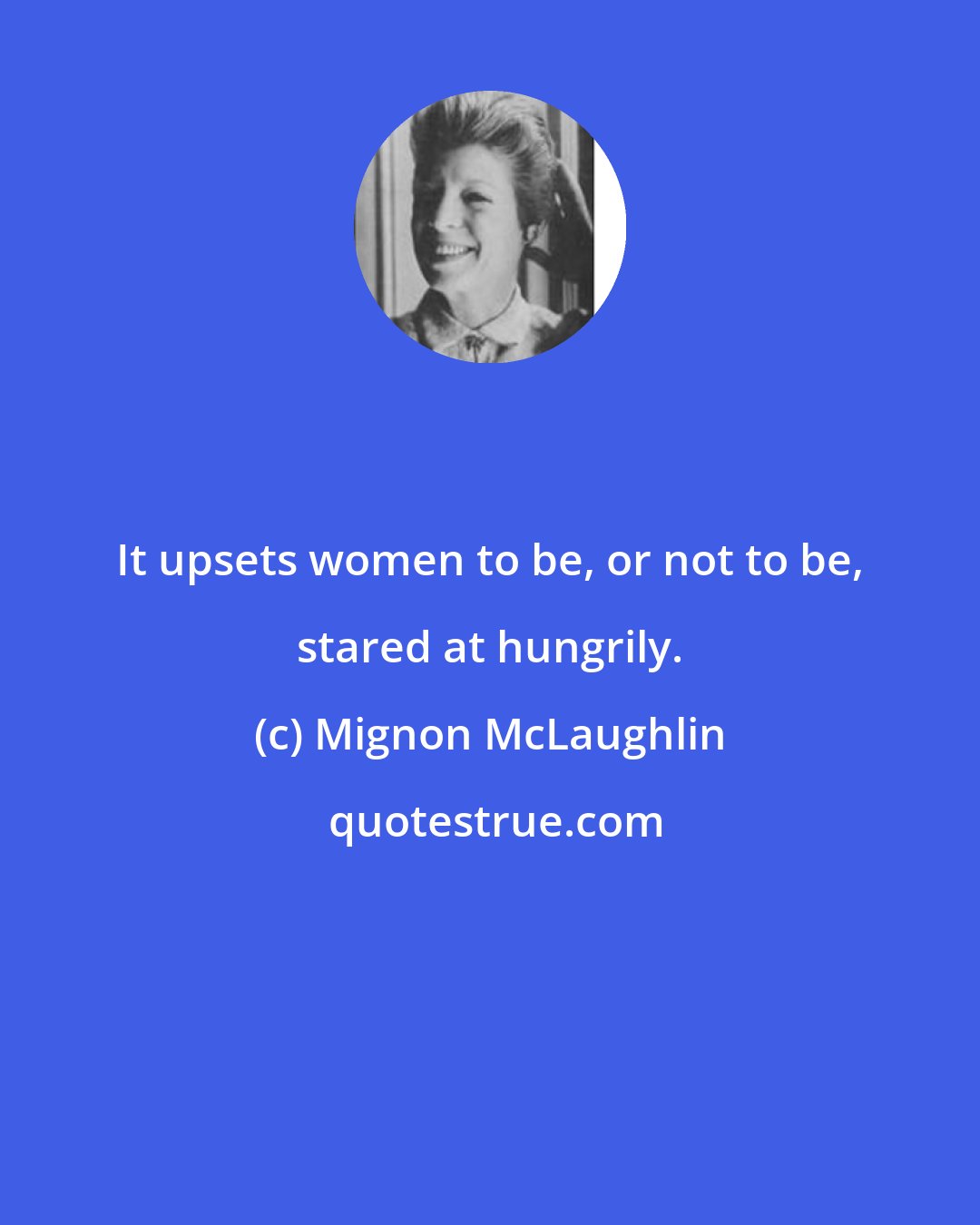 Mignon McLaughlin: It upsets women to be, or not to be, stared at hungrily.