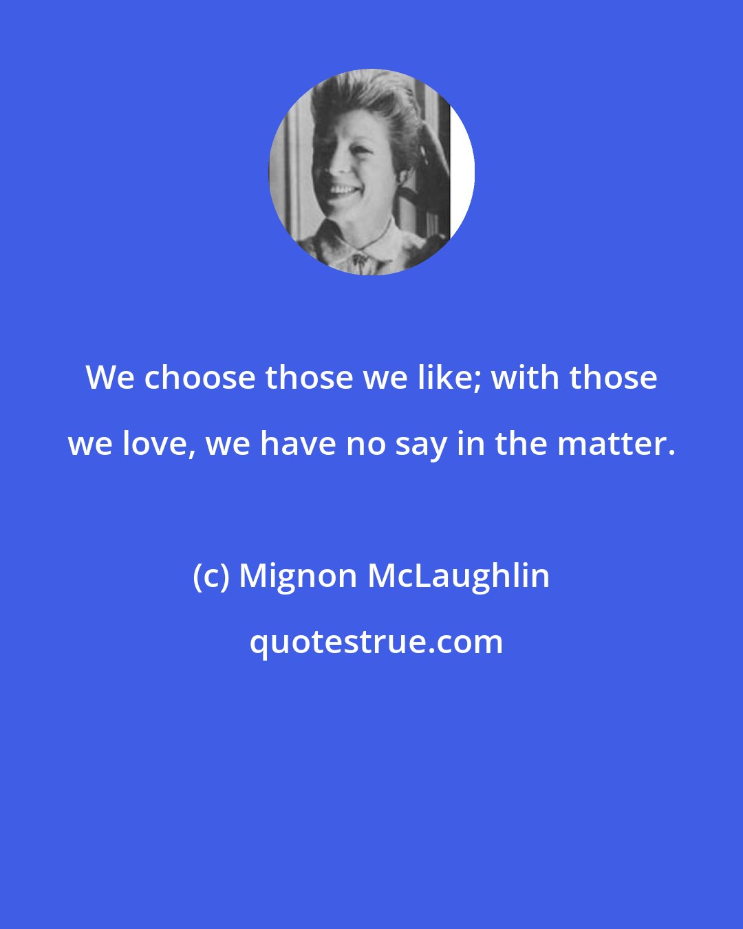 Mignon McLaughlin: We choose those we like; with those we love, we have no say in the matter.