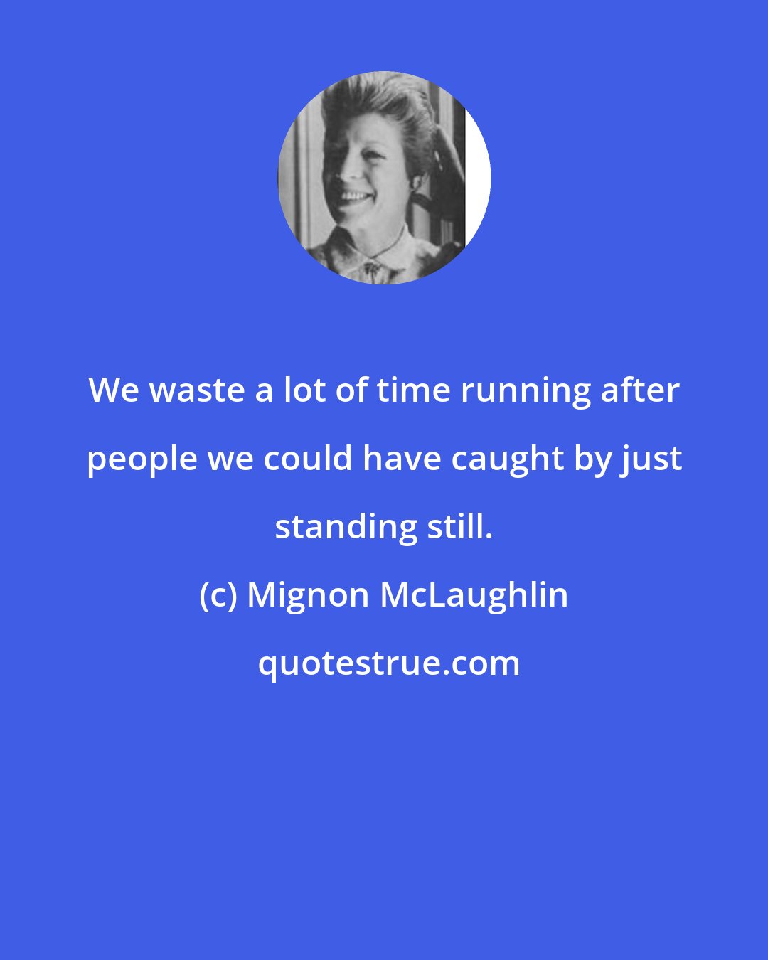 Mignon McLaughlin: We waste a lot of time running after people we could have caught by just standing still.