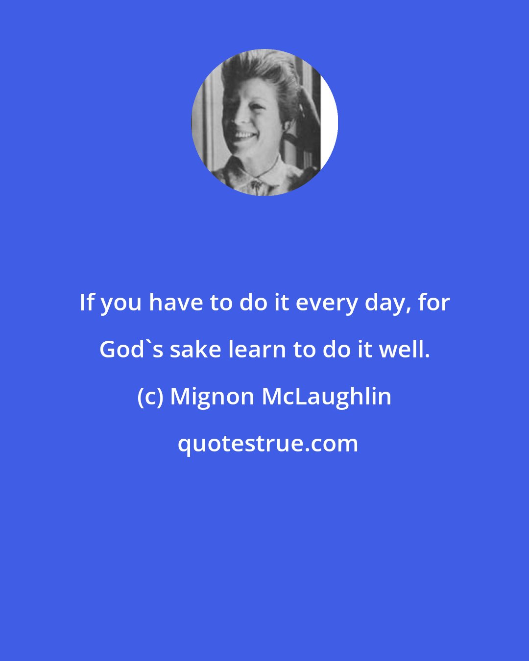 Mignon McLaughlin: If you have to do it every day, for God's sake learn to do it well.