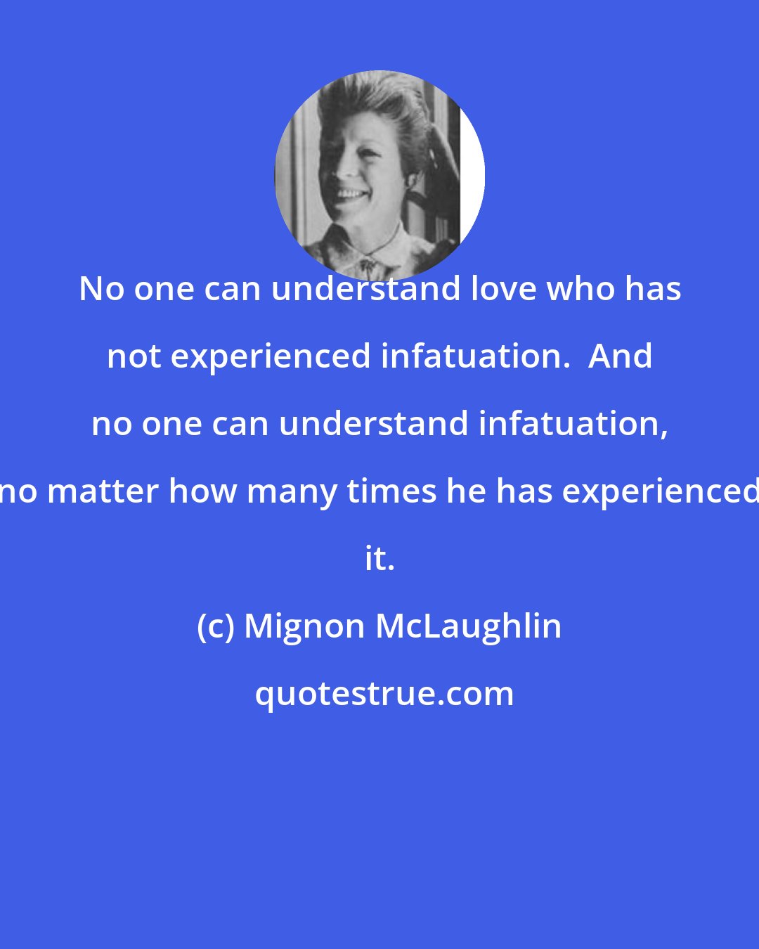 Mignon McLaughlin: No one can understand love who has not experienced infatuation.  And no one can understand infatuation, no matter how many times he has experienced it.