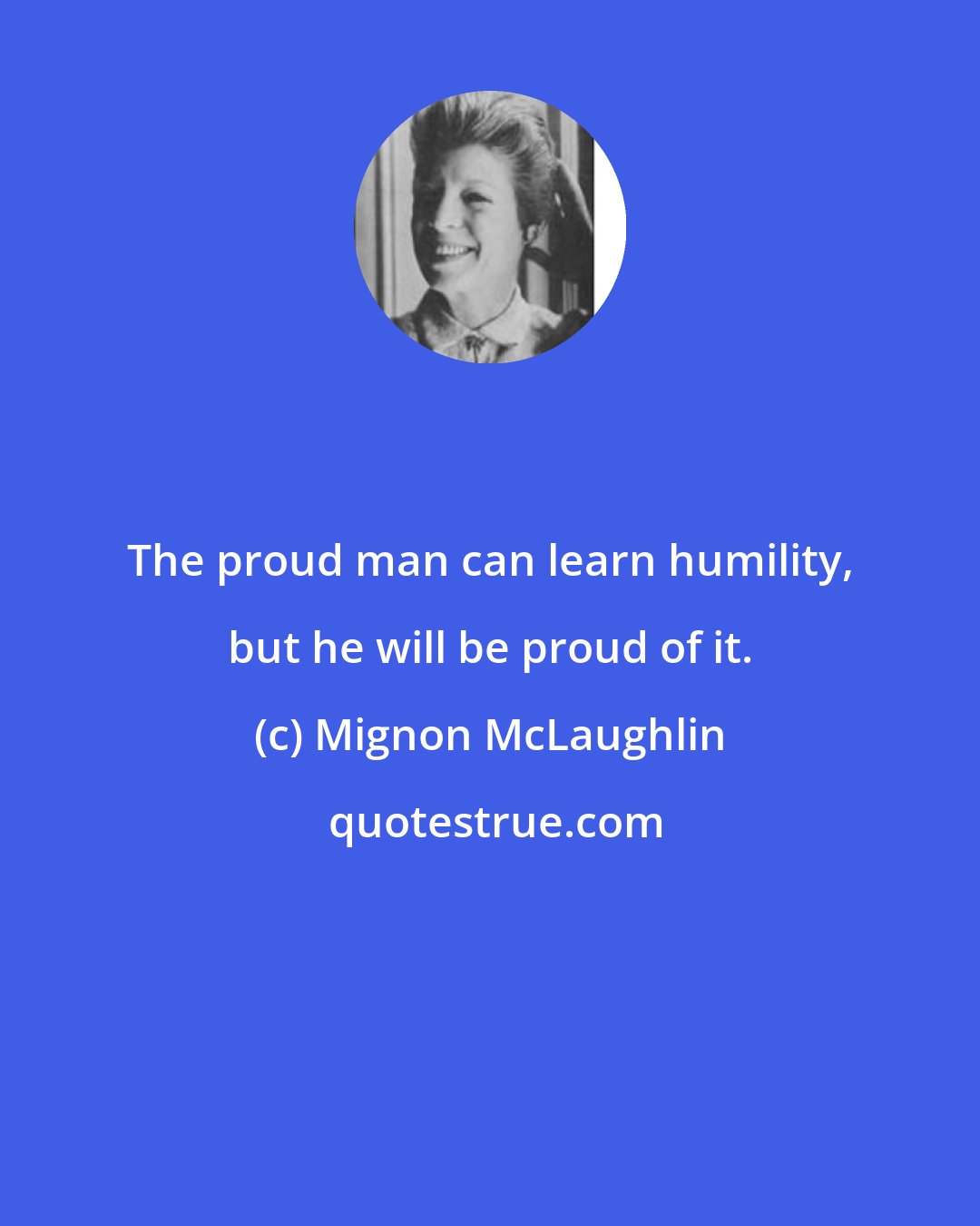 Mignon McLaughlin: The proud man can learn humility, but he will be proud of it.