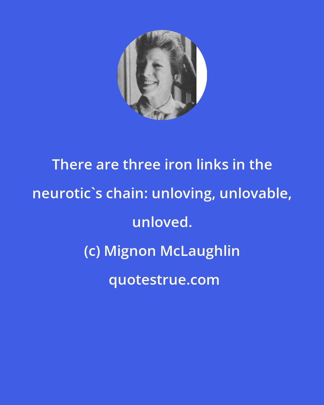 Mignon McLaughlin: There are three iron links in the neurotic's chain: unloving, unlovable, unloved.