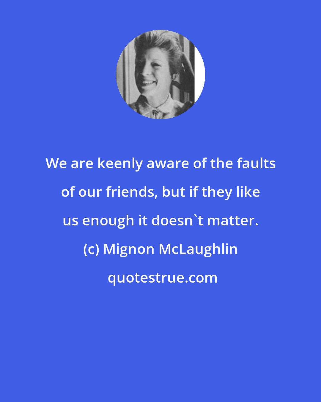 Mignon McLaughlin: We are keenly aware of the faults of our friends, but if they like us enough it doesn't matter.