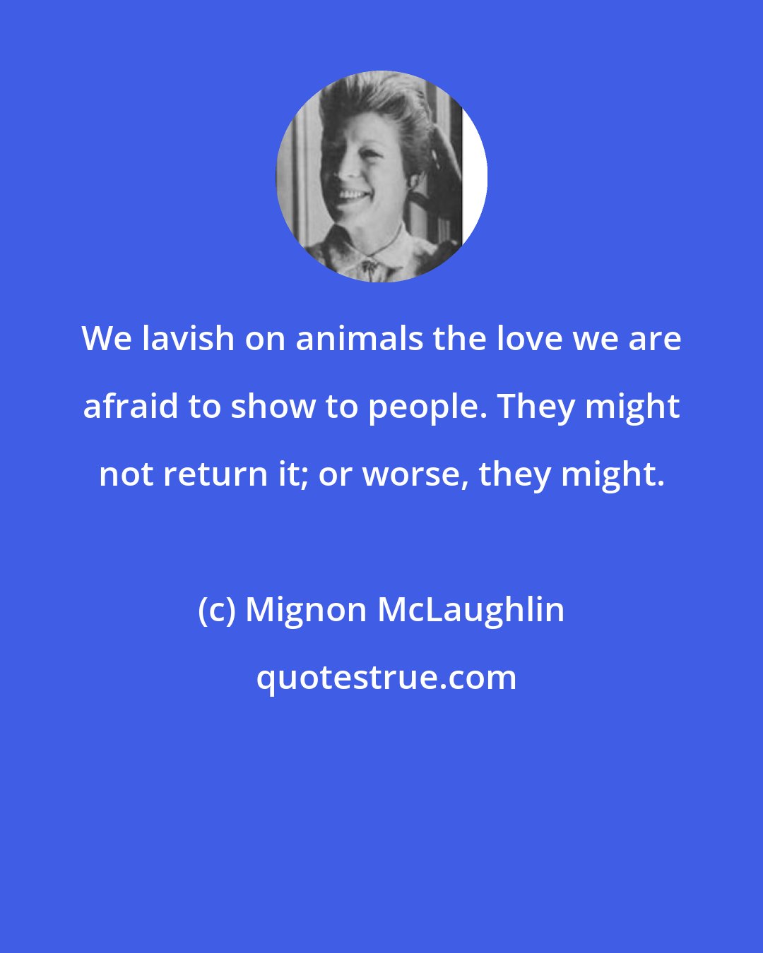 Mignon McLaughlin: We lavish on animals the love we are afraid to show to people. They might not return it; or worse, they might.