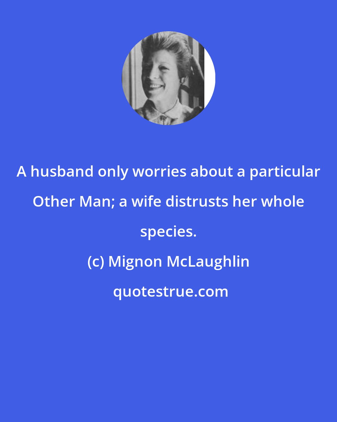 Mignon McLaughlin: A husband only worries about a particular Other Man; a wife distrusts her whole species.