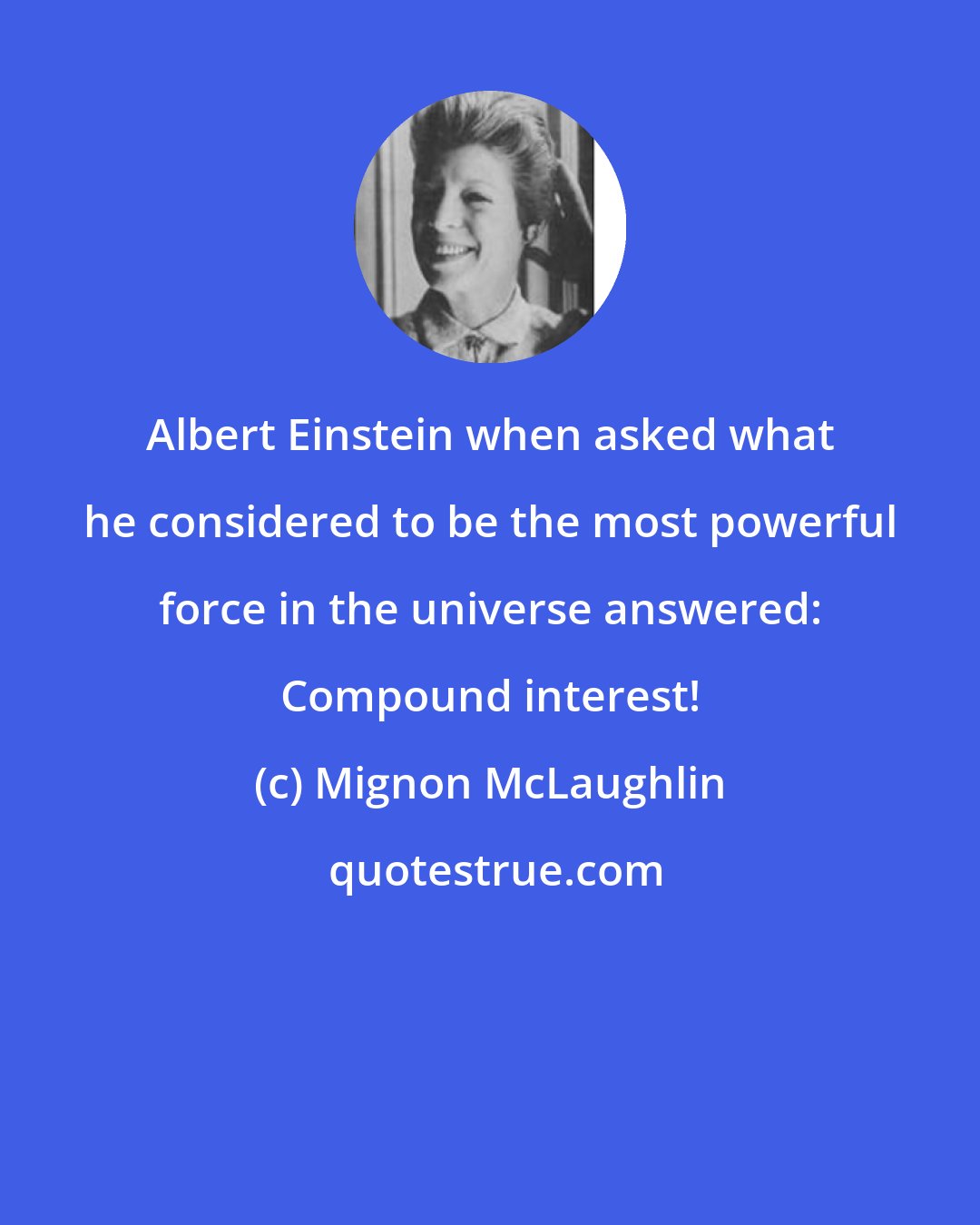 Mignon McLaughlin: Albert Einstein when asked what he considered to be the most powerful force in the universe answered: Compound interest!