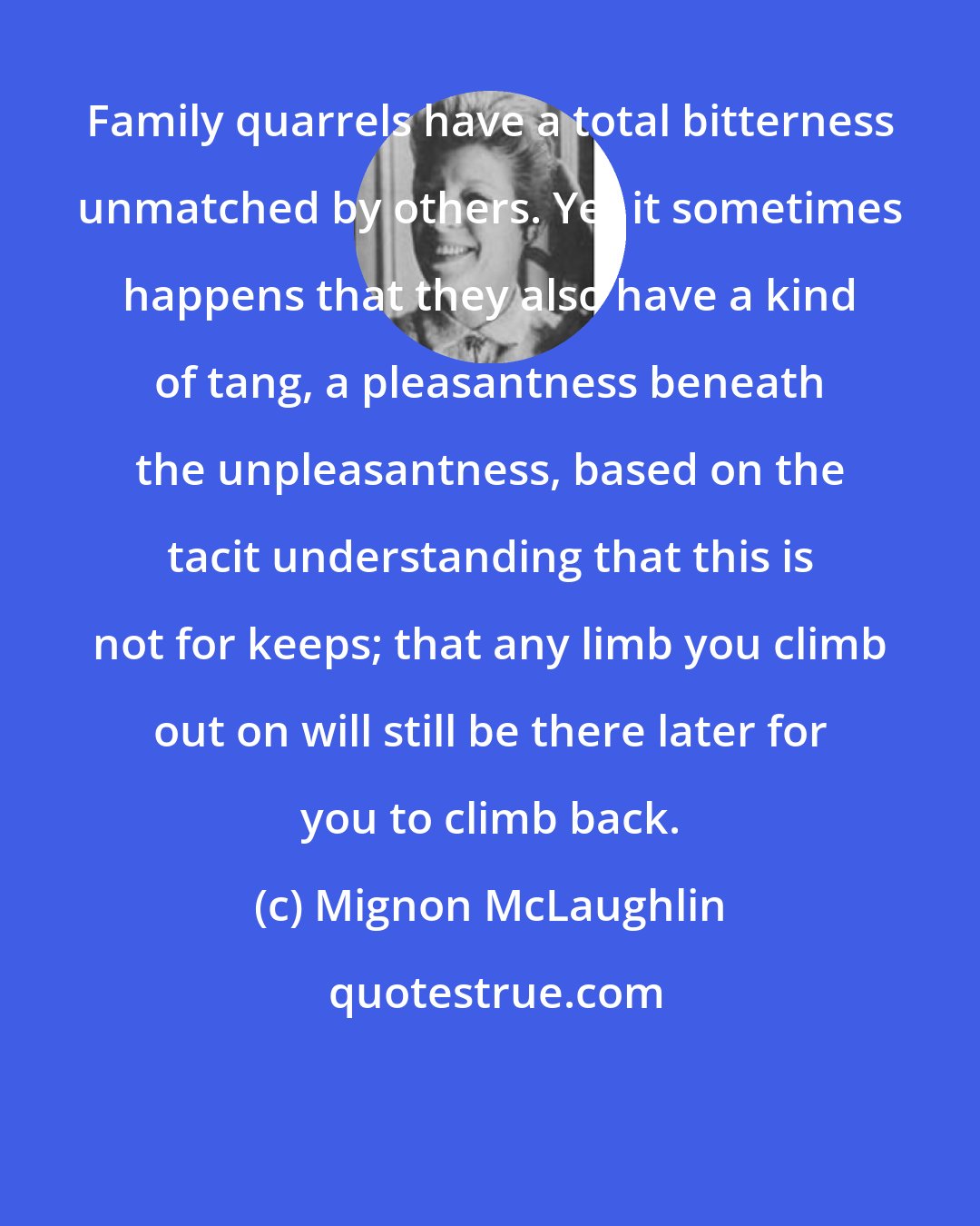 Mignon McLaughlin: Family quarrels have a total bitterness unmatched by others. Yet it sometimes happens that they also have a kind of tang, a pleasantness beneath the unpleasantness, based on the tacit understanding that this is not for keeps; that any limb you climb out on will still be there later for you to climb back.