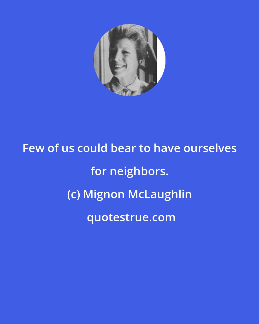 Mignon McLaughlin: Few of us could bear to have ourselves for neighbors.