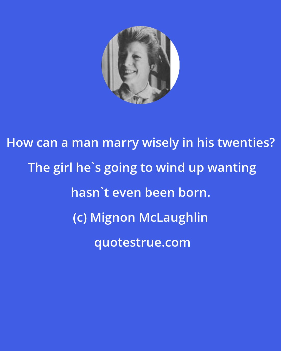 Mignon McLaughlin: How can a man marry wisely in his twenties?  The girl he's going to wind up wanting hasn't even been born.