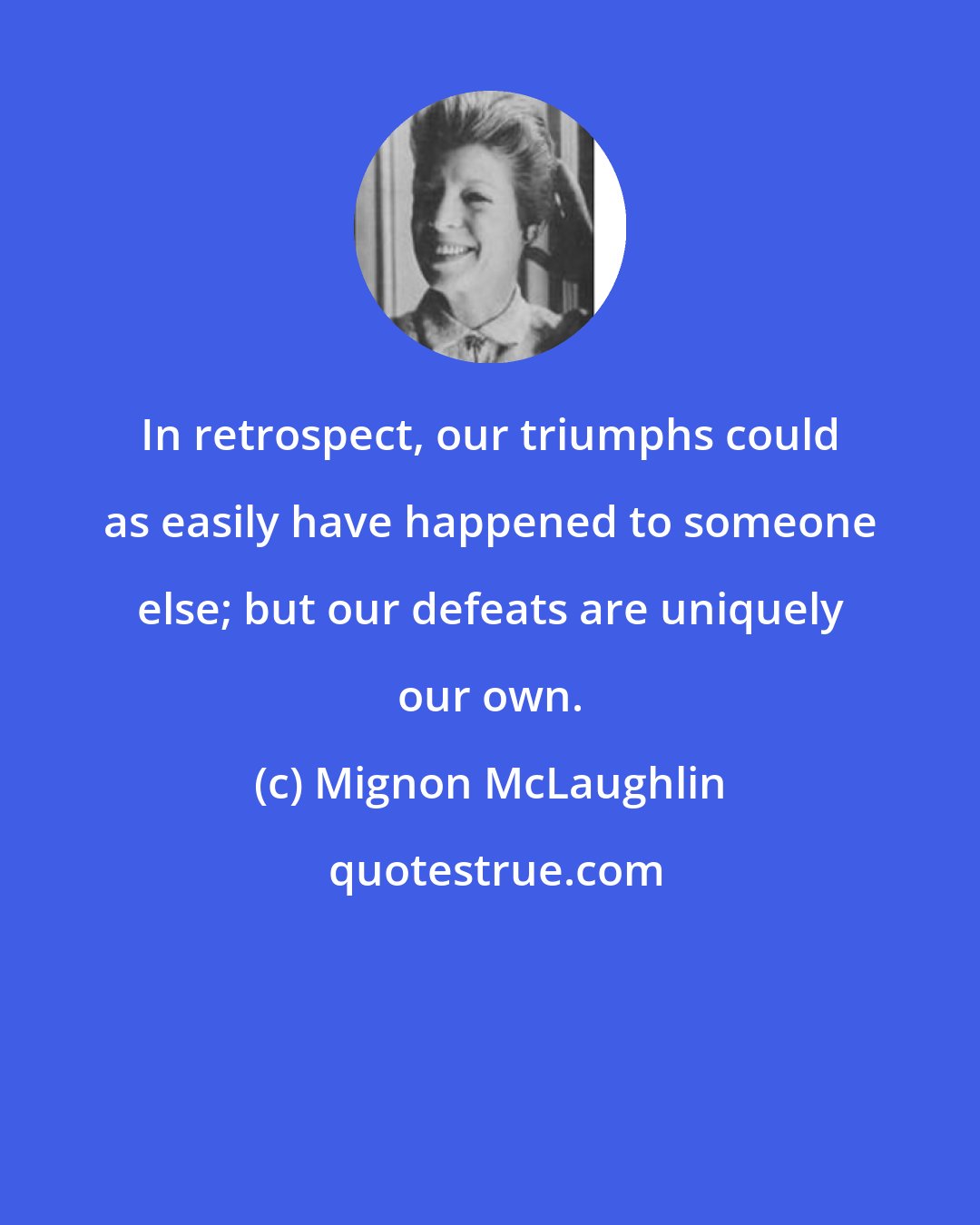 Mignon McLaughlin: In retrospect, our triumphs could as easily have happened to someone else; but our defeats are uniquely our own.