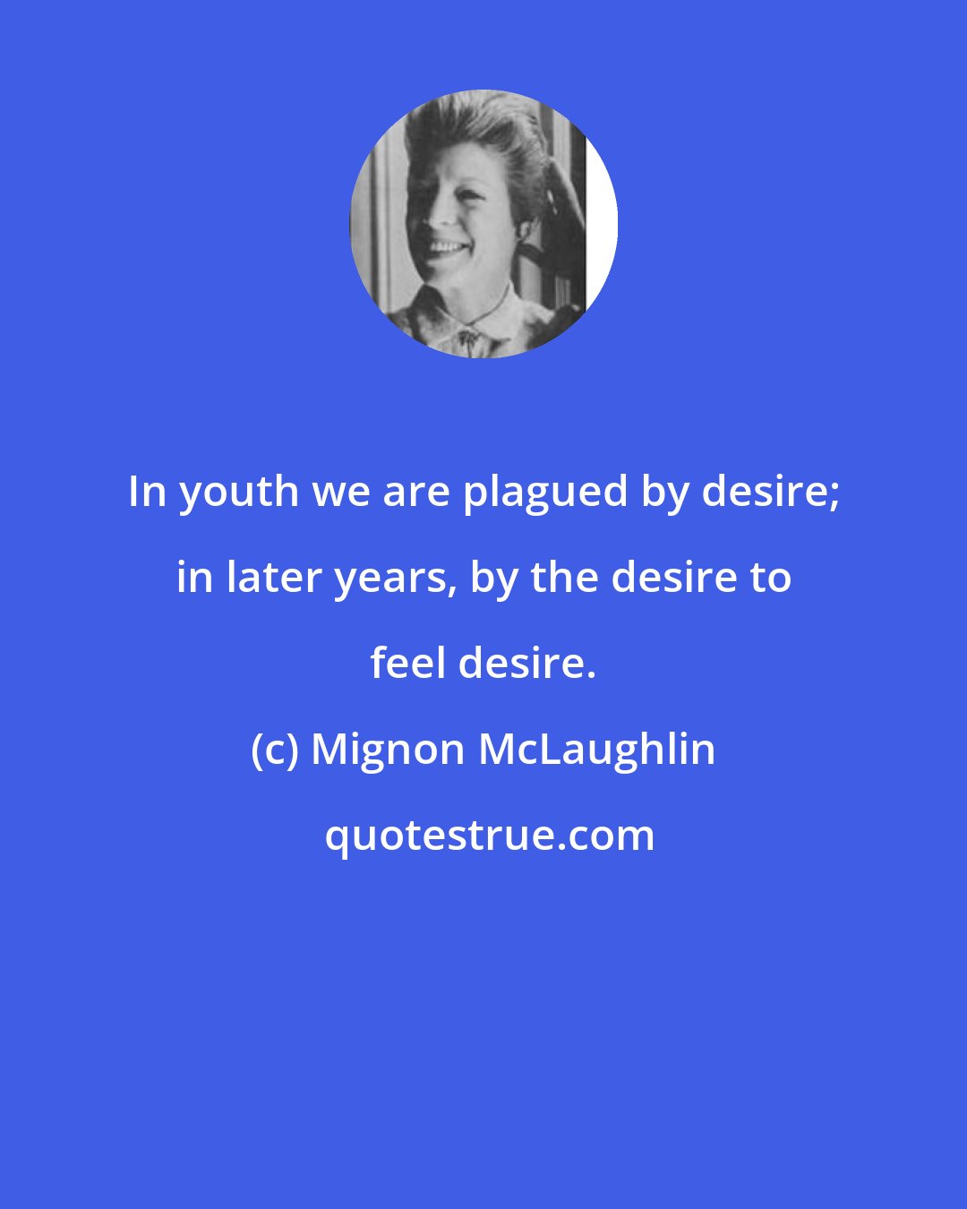 Mignon McLaughlin: In youth we are plagued by desire; in later years, by the desire to feel desire.