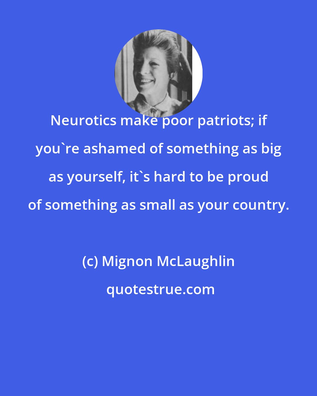 Mignon McLaughlin: Neurotics make poor patriots; if you're ashamed of something as big as yourself, it's hard to be proud of something as small as your country.