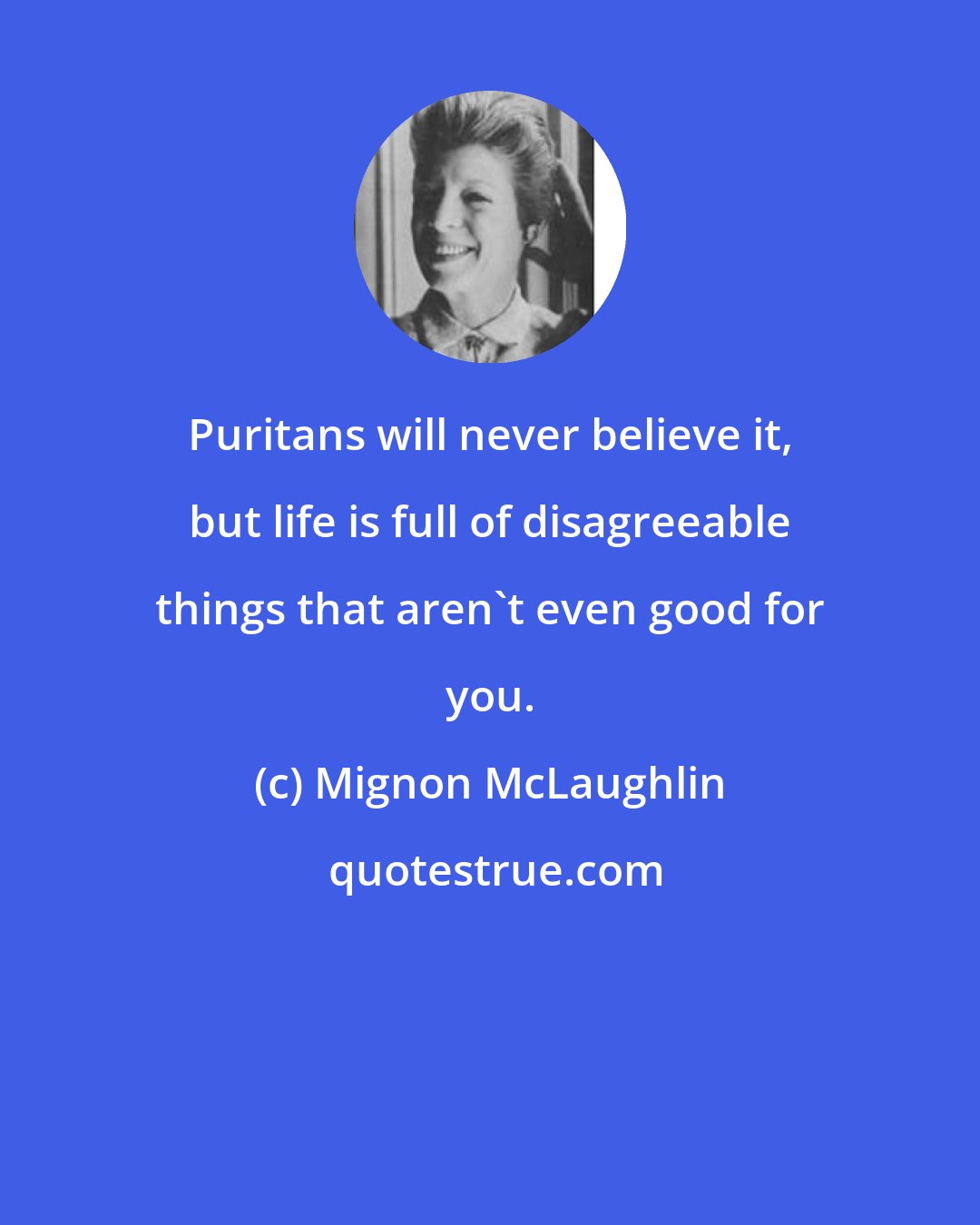 Mignon McLaughlin: Puritans will never believe it, but life is full of disagreeable things that aren't even good for you.